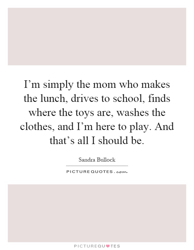 I'm simply the mom who makes the lunch, drives to school, finds where the toys are, washes the clothes, and I'm here to play. And that's all I should be Picture Quote #1