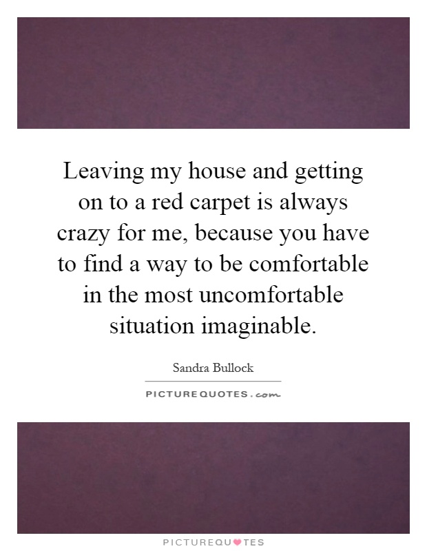 Leaving my house and getting on to a red carpet is always crazy for me, because you have to find a way to be comfortable in the most uncomfortable situation imaginable Picture Quote #1