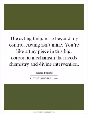 The acting thing is so beyond my control. Acting isn’t mine. You’re like a tiny piece in this big, corporate mechanism that needs chemistry and divine intervention Picture Quote #1