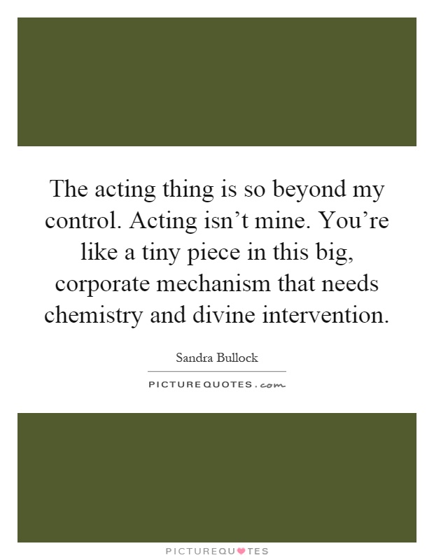 The acting thing is so beyond my control. Acting isn't mine. You're like a tiny piece in this big, corporate mechanism that needs chemistry and divine intervention Picture Quote #1