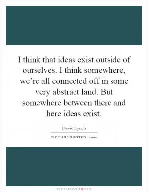 I think that ideas exist outside of ourselves. I think somewhere, we’re all connected off in some very abstract land. But somewhere between there and here ideas exist Picture Quote #1