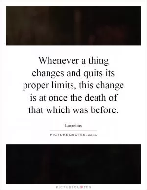 Whenever a thing changes and quits its proper limits, this change is at once the death of that which was before Picture Quote #1