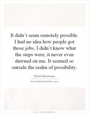 It didn’t seem remotely possible. I had no idea how people got those jobs, I didn’t know what the steps were, it never even dawned on me. It seemed so outside the realm of possibility Picture Quote #1