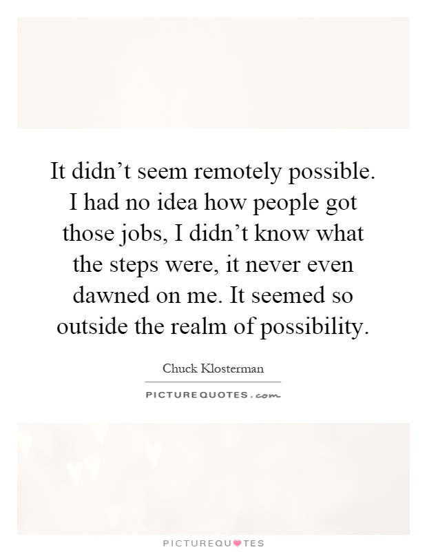 It didn't seem remotely possible. I had no idea how people got those jobs, I didn't know what the steps were, it never even dawned on me. It seemed so outside the realm of possibility Picture Quote #1