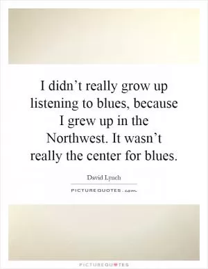I didn’t really grow up listening to blues, because I grew up in the Northwest. It wasn’t really the center for blues Picture Quote #1