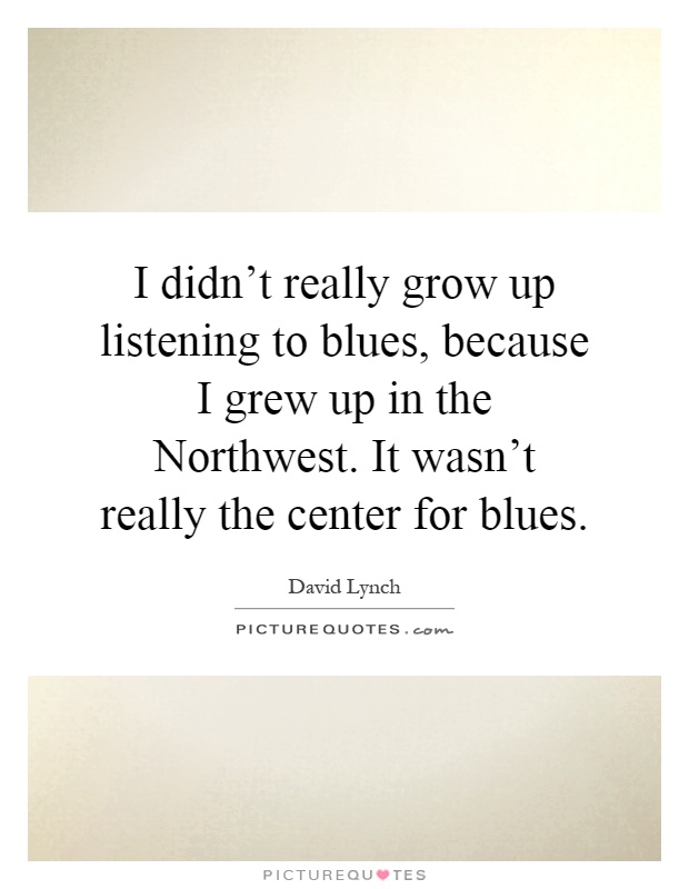 I didn't really grow up listening to blues, because I grew up in the Northwest. It wasn't really the center for blues Picture Quote #1