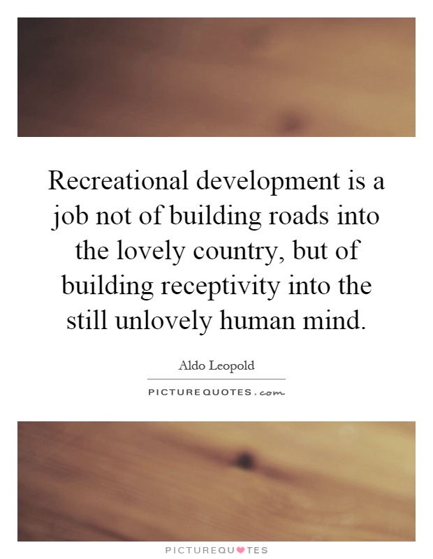 Recreational development is a job not of building roads into the lovely country, but of building receptivity into the still unlovely human mind Picture Quote #1