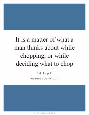 It is a matter of what a man thinks about while chopping, or while deciding what to chop Picture Quote #1