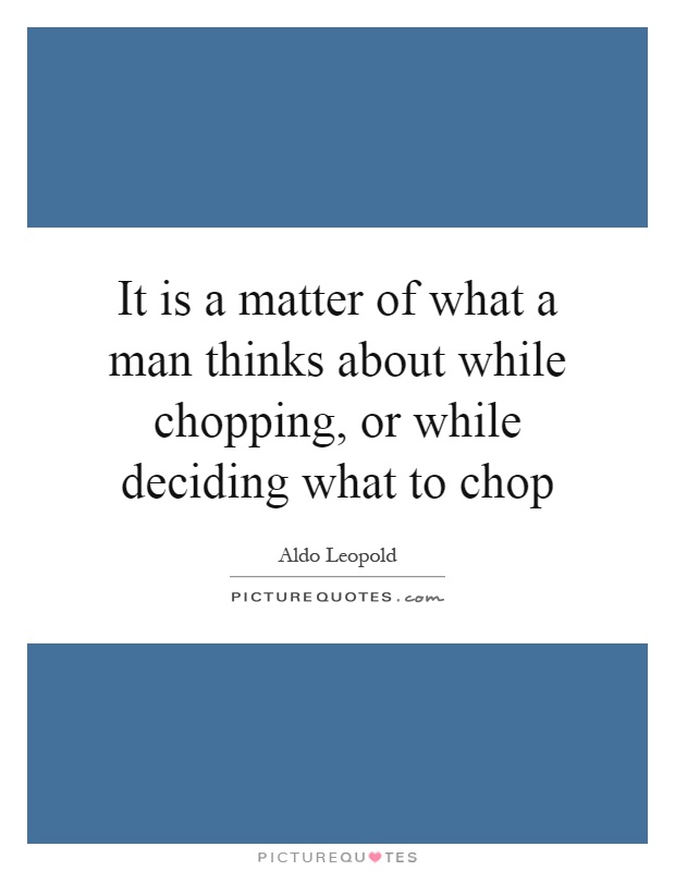 It is a matter of what a man thinks about while chopping, or while deciding what to chop Picture Quote #1