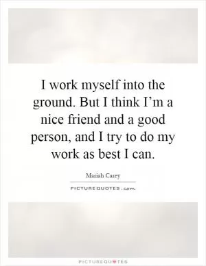 I work myself into the ground. But I think I’m a nice friend and a good person, and I try to do my work as best I can Picture Quote #1