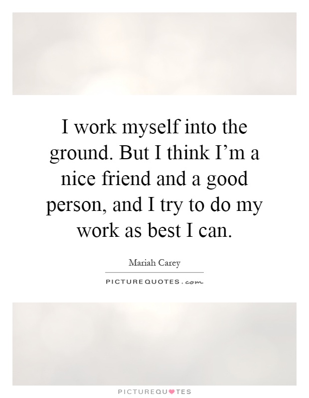 I work myself into the ground. But I think I'm a nice friend and a good person, and I try to do my work as best I can Picture Quote #1