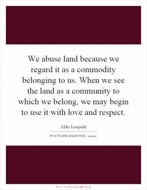 We abuse land because we regard it as a commodity belonging to us. When we see the land as a community to which we belong, we may begin to use it with love and respect Picture Quote #1