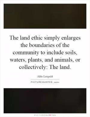 The land ethic simply enlarges the boundaries of the community to include soils, waters, plants, and animals, or collectively: The land Picture Quote #1