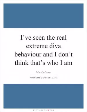 I’ve seen the real extreme diva behaviour and I don’t think that’s who I am Picture Quote #1