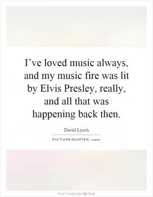 I’ve loved music always, and my music fire was lit by Elvis Presley, really, and all that was happening back then Picture Quote #1