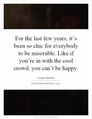 For the last few years, it’s been so chic for everybody to be miserable. Like if you’re in with the cool crowd, you can’t be happy Picture Quote #1