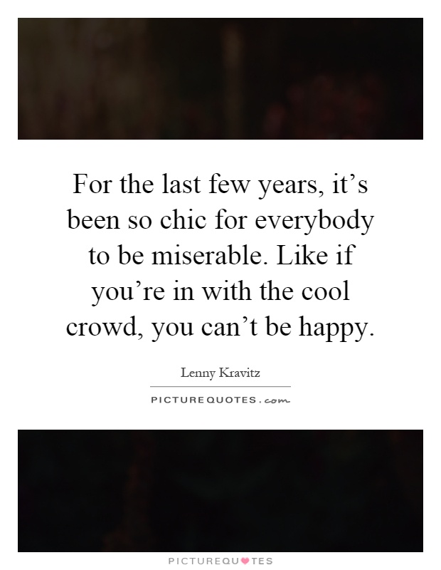 For the last few years, it's been so chic for everybody to be miserable. Like if you're in with the cool crowd, you can't be happy Picture Quote #1