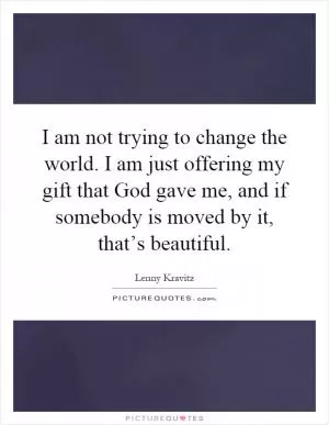 I am not trying to change the world. I am just offering my gift that God gave me, and if somebody is moved by it, that’s beautiful Picture Quote #1