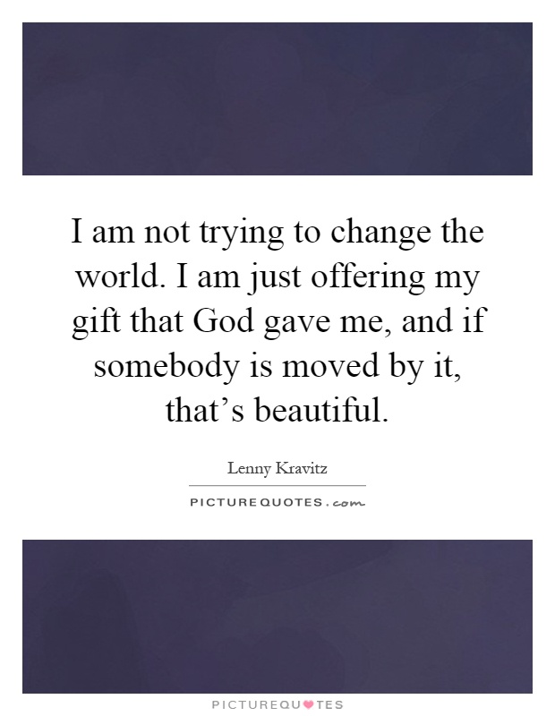 I am not trying to change the world. I am just offering my gift that God gave me, and if somebody is moved by it, that's beautiful Picture Quote #1