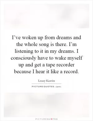 I’ve woken up from dreams and the whole song is there. I’m listening to it in my dreams. I consciously have to wake myself up and get a tape recorder because I hear it like a record Picture Quote #1