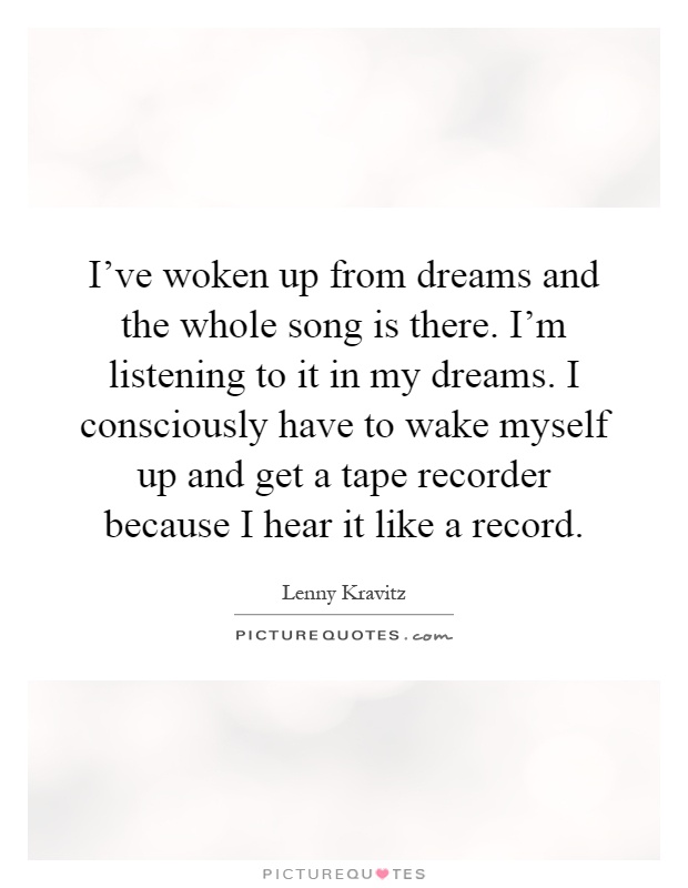 I've woken up from dreams and the whole song is there. I'm listening to it in my dreams. I consciously have to wake myself up and get a tape recorder because I hear it like a record Picture Quote #1