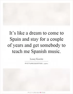 It’s like a dream to come to Spain and stay for a couple of years and get somebody to teach me Spanish music Picture Quote #1