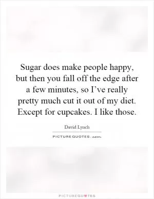 Sugar does make people happy, but then you fall off the edge after a few minutes, so I’ve really pretty much cut it out of my diet. Except for cupcakes. I like those Picture Quote #1
