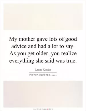 My mother gave lots of good advice and had a lot to say. As you get older, you realize everything she said was true Picture Quote #1