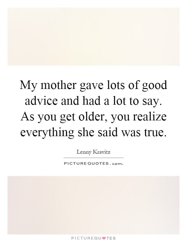 My mother gave lots of good advice and had a lot to say. As you get older, you realize everything she said was true Picture Quote #1