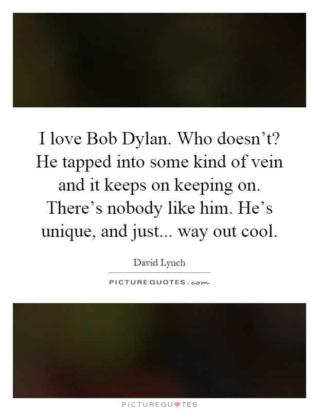 I love Bob Dylan. Who doesn't? He tapped into some kind of vein and it keeps on keeping on. There's nobody like him. He's unique, and just... way out cool Picture Quote #1