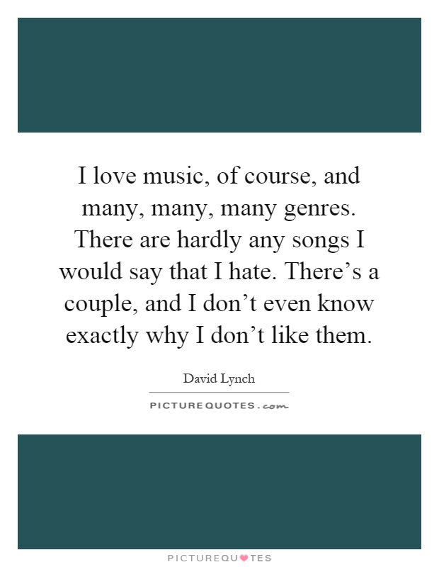 I love music, of course, and many, many, many genres. There are hardly any songs I would say that I hate. There's a couple, and I don't even know exactly why I don't like them Picture Quote #1