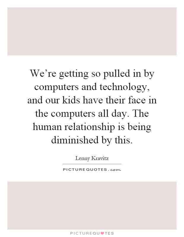 We're getting so pulled in by computers and technology, and our kids have their face in the computers all day. The human relationship is being diminished by this Picture Quote #1