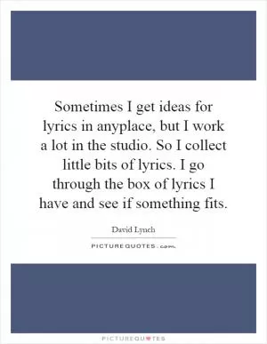 Sometimes I get ideas for lyrics in anyplace, but I work a lot in the studio. So I collect little bits of lyrics. I go through the box of lyrics I have and see if something fits Picture Quote #1