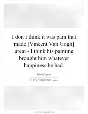 I don’t think it was pain that made [Vincent Van Gogh] great - I think his painting brought him whatever happiness he had Picture Quote #1
