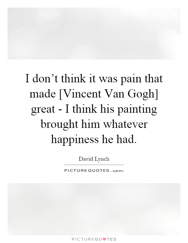 I don't think it was pain that made [Vincent Van Gogh] great - I think his painting brought him whatever happiness he had Picture Quote #1