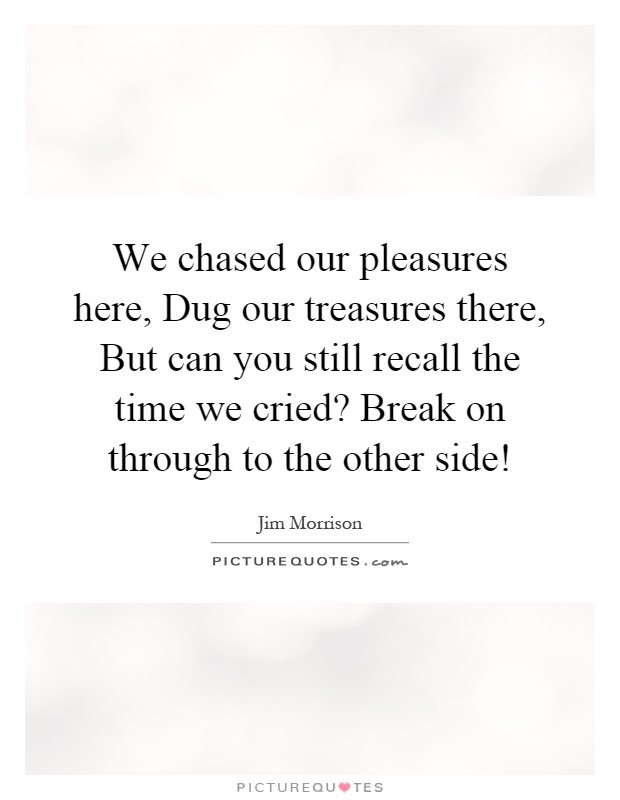 We chased our pleasures here, Dug our treasures there, But can you still recall the time we cried? Break on through to the other side! Picture Quote #1
