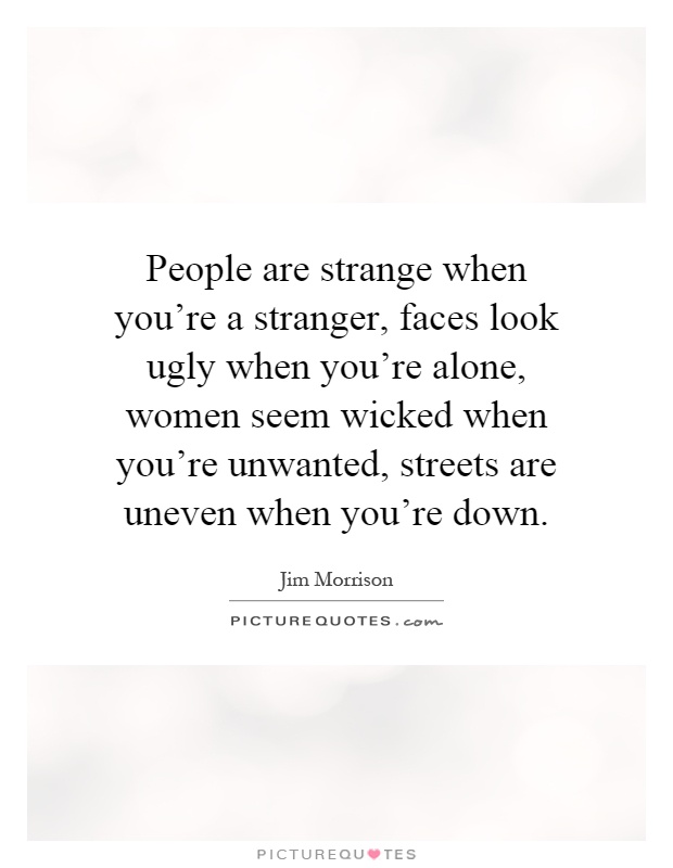 People are strange when you're a stranger, faces look ugly when you're alone, women seem wicked when you're unwanted, streets are uneven when you're down Picture Quote #1