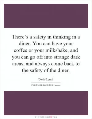 There’s a safety in thinking in a diner. You can have your coffee or your milkshake, and you can go off into strange dark areas, and always come back to the safety of the diner Picture Quote #1