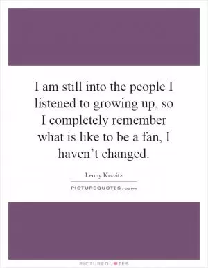 I am still into the people I listened to growing up, so I completely remember what is like to be a fan, I haven’t changed Picture Quote #1