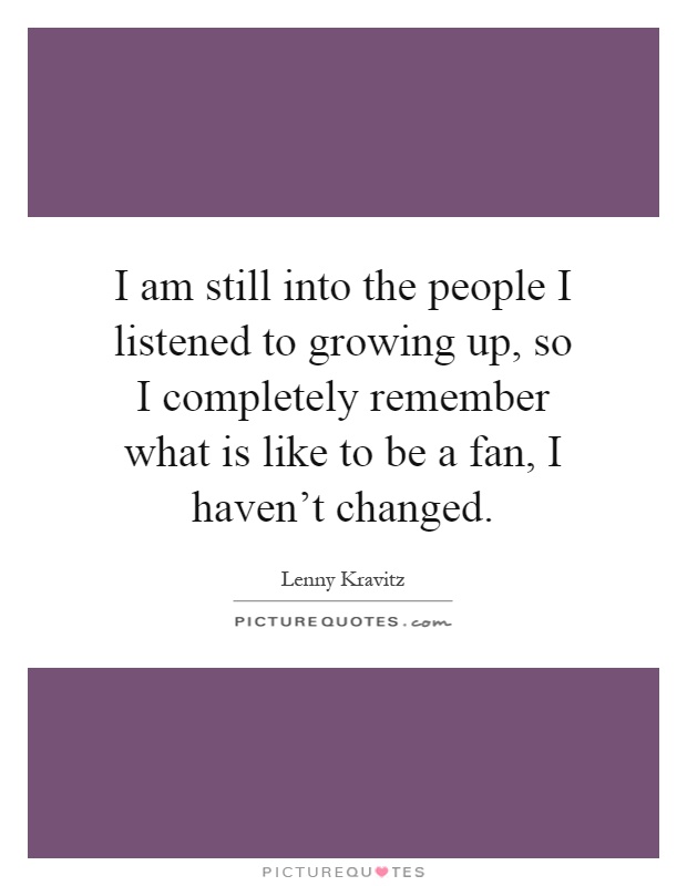 I am still into the people I listened to growing up, so I completely remember what is like to be a fan, I haven't changed Picture Quote #1