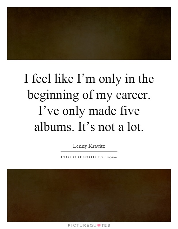 I feel like I'm only in the beginning of my career. I've only made five albums. It's not a lot Picture Quote #1