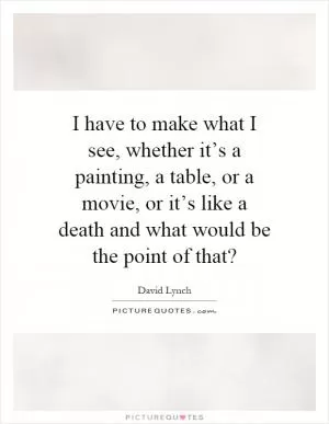 I have to make what I see, whether it’s a painting, a table, or a movie, or it’s like a death and what would be the point of that? Picture Quote #1