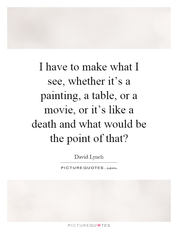I have to make what I see, whether it's a painting, a table, or a movie, or it's like a death and what would be the point of that? Picture Quote #1