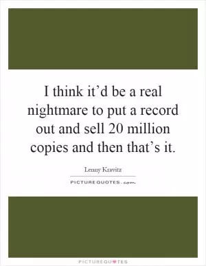 I think it’d be a real nightmare to put a record out and sell 20 million copies and then that’s it Picture Quote #1
