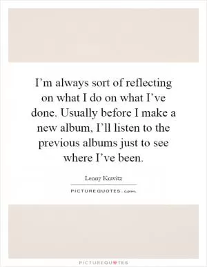 I’m always sort of reflecting on what I do on what I’ve done. Usually before I make a new album, I’ll listen to the previous albums just to see where I’ve been Picture Quote #1