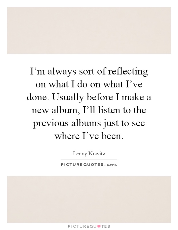I'm always sort of reflecting on what I do on what I've done. Usually before I make a new album, I'll listen to the previous albums just to see where I've been Picture Quote #1