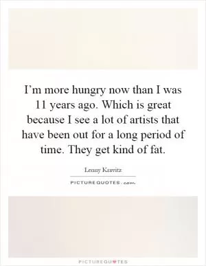 I’m more hungry now than I was 11 years ago. Which is great because I see a lot of artists that have been out for a long period of time. They get kind of fat Picture Quote #1