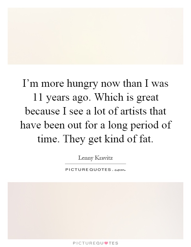I'm more hungry now than I was 11 years ago. Which is great because I see a lot of artists that have been out for a long period of time. They get kind of fat Picture Quote #1