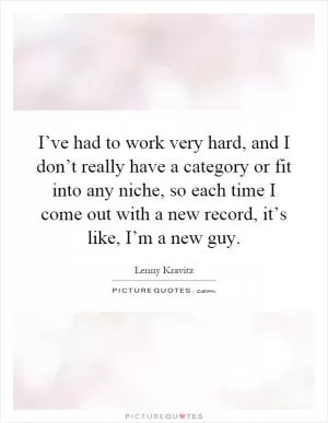 I’ve had to work very hard, and I don’t really have a category or fit into any niche, so each time I come out with a new record, it’s like, I’m a new guy Picture Quote #1