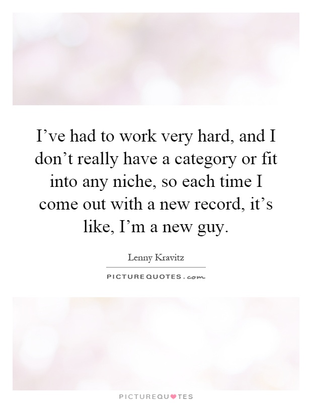 I've had to work very hard, and I don't really have a category or fit into any niche, so each time I come out with a new record, it's like, I'm a new guy Picture Quote #1